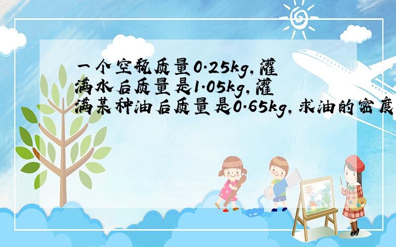 一个空瓶质量0.25kg,灌满水后质量是1.05kg,灌满某种油后质量是0.65kg,求油的密度