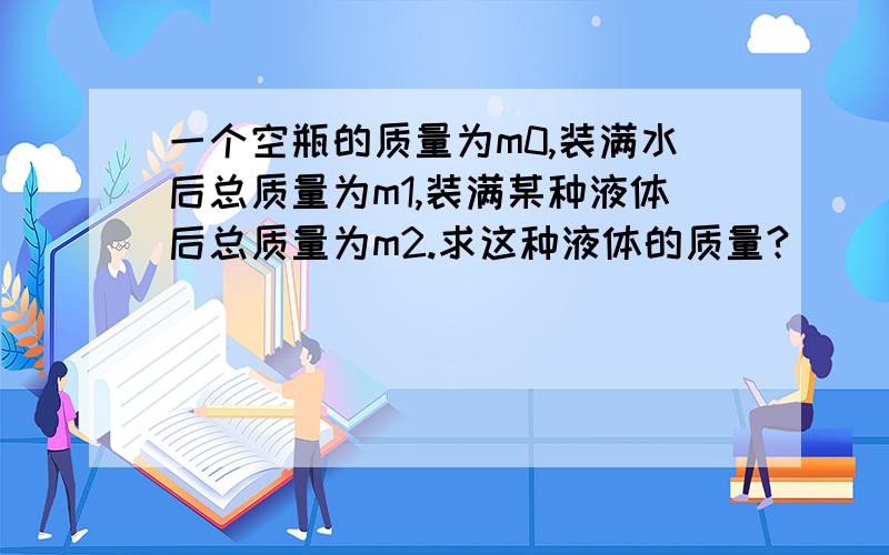 一个空瓶的质量为m0,装满水后总质量为m1,装满某种液体后总质量为m2.求这种液体的质量?