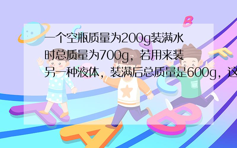 一个空瓶质量为200g装满水时总质量为700g，若用来装另一种液体，装满后总质量是600g，这种液体密度是______．