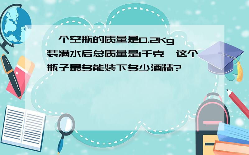 一个空瓶的质量是0.2Kg,装满水后总质量是1千克,这个瓶子最多能装下多少酒精?