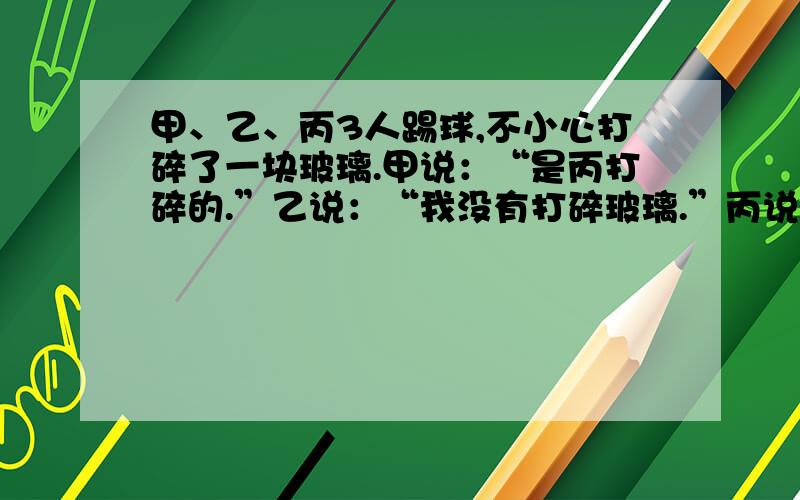 甲、乙、丙3人踢球,不小心打碎了一块玻璃.甲说：“是丙打碎的.”乙说：“我没有打碎玻璃.”丙说：“是乙打碎的.”经过调查