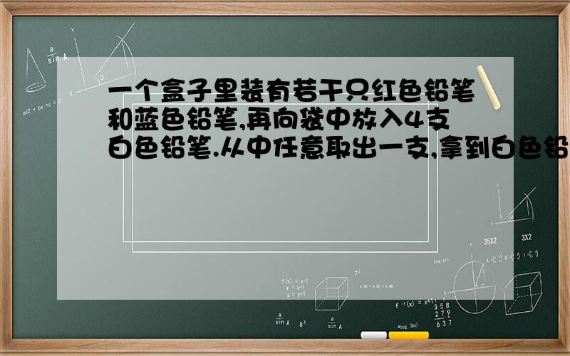 一个盒子里装有若干只红色铅笔和蓝色铅笔,再向袋中放入4支白色铅笔.从中任意取出一支,拿到白色铅笔的可能性是三分之一,拿到