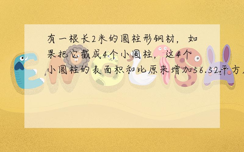 有一根长2米的圆柱形钢材，如果把它截成4个小圆柱，这4个小圆柱的表面积和比原来增加56.52平方厘米．这根圆柱形钢材的体