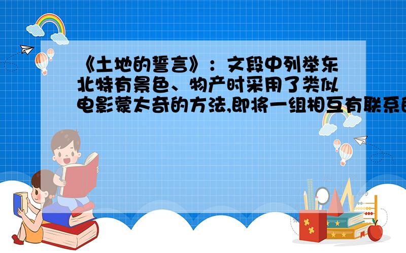 《土地的誓言》：文段中列举东北特有景色、物产时采用了类似电影蒙太奇的方法,即将一组相互有联系的能体现某一主题的画面连续展