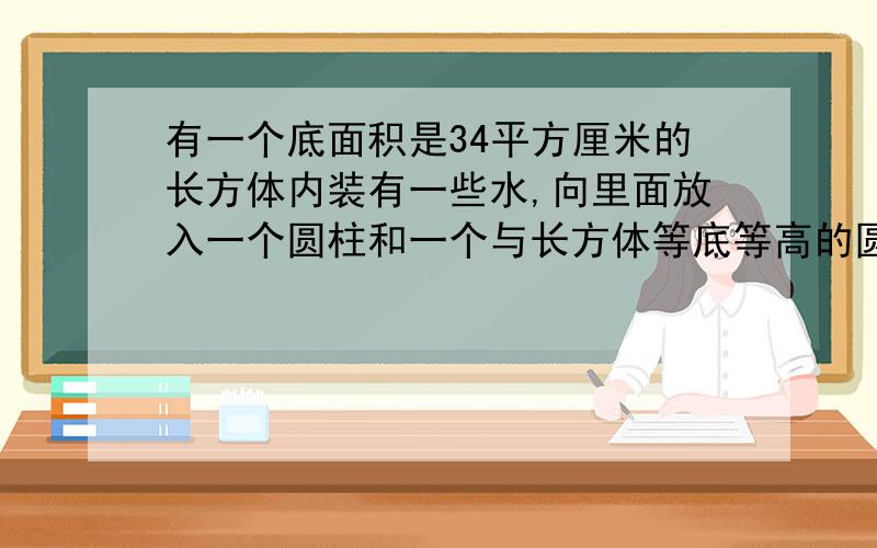 有一个底面积是34平方厘米的长方体内装有一些水,向里面放入一个圆柱和一个与长方体等底等高的圆锥后