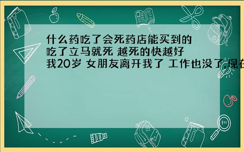 什么药吃了会死药店能买到的 吃了立马就死 越死的快越好 我20岁 女朋友离开我了 工作也没了,现在我变成跋子了 我不要活