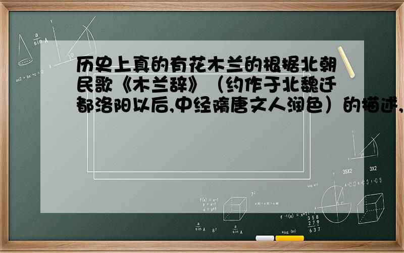 历史上真的有花木兰的根据北朝民歌《木兰辞》（约作于北魏迁都洛阳以后,中经隋唐文人润色）的描述,对于花木兰的历史年代问题目