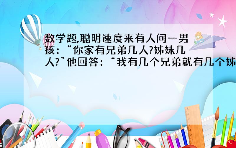 数学题,聪明速度来有人问一男孩：“你家有兄弟几人?姊妹几人?”他回答：“我有几个兄弟就有几个姊妹.”这人又问男孩的姐姐,