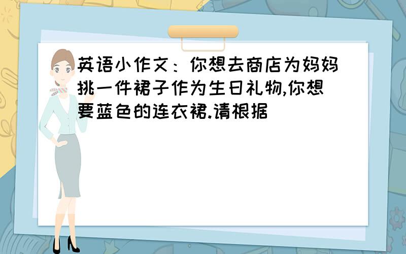 英语小作文：你想去商店为妈妈挑一件裙子作为生日礼物,你想要蓝色的连衣裙.请根据