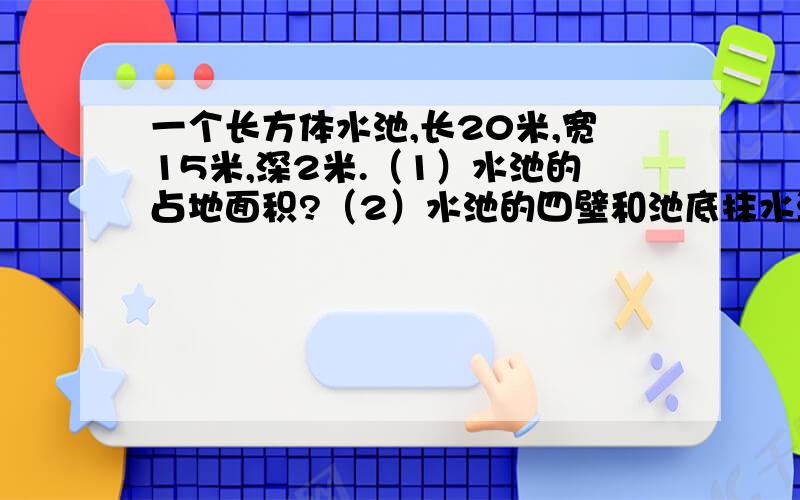 一个长方体水池,长20米,宽15米,深2米.（1）水池的占地面积?（2）水池的四壁和池底抹水泥,求水泥的面积?（3）用这