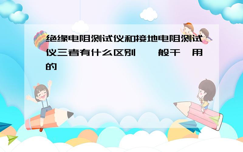 绝缘电阻测试仪和接地电阻测试仪三者有什么区别,一般干嘛用的,