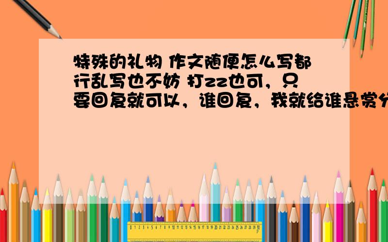 特殊的礼物 作文随便怎么写都行乱写也不妨 打zz也可，只要回复就可以，谁回复，我就给谁悬赏分50.