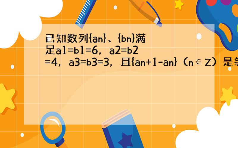 已知数列{an}、{bn}满足a1=b1=6，a2=b2=4，a3=b3=3，且{an+1-an}（n∈Z）是等差数列，