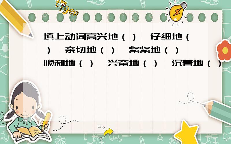 填上动词高兴地（）、仔细地（）、亲切地（）、紧紧地（）、顺利地（）、兴奋地（）、沉着地（）、赞许地（）.