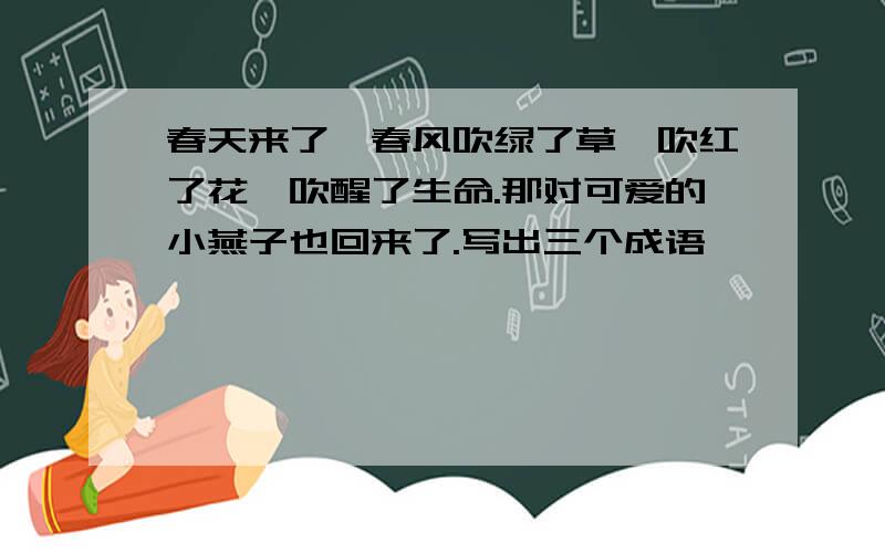 春天来了,春风吹绿了草,吹红了花,吹醒了生命.那对可爱的小燕子也回来了.写出三个成语