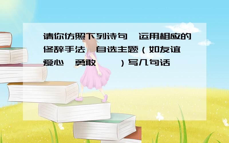 请你仿照下列诗句,运用相应的修辞手法,自选主题（如友谊、爱心、勇敢……）写几句话