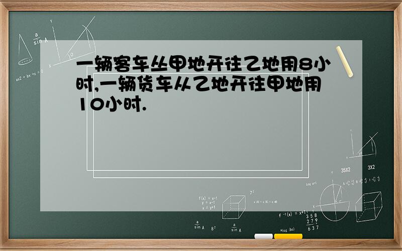 一辆客车丛甲地开往乙地用8小时,一辆货车从乙地开往甲地用10小时.