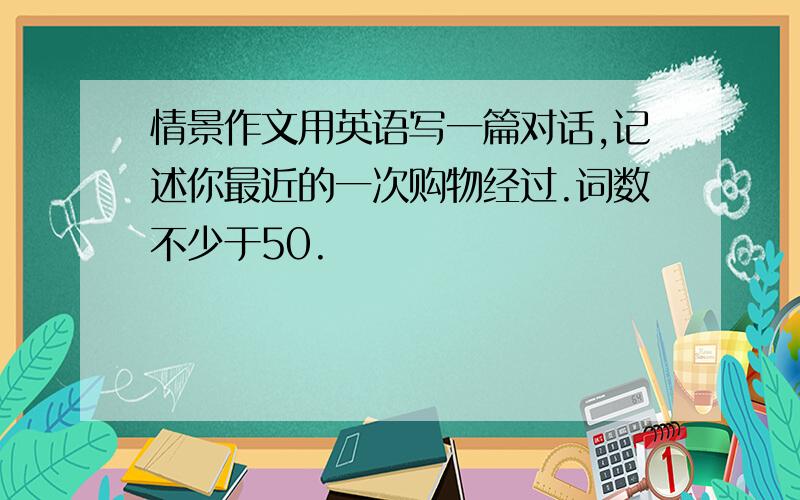 情景作文用英语写一篇对话,记述你最近的一次购物经过.词数不少于50.