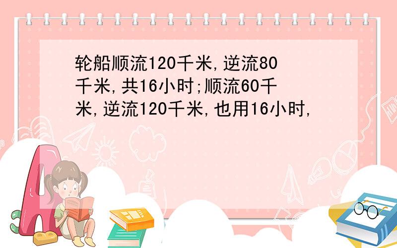 轮船顺流120千米,逆流80千米,共16小时;顺流60千米,逆流120千米,也用16小时,