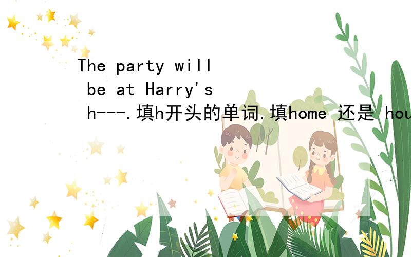 The party will be at Harry's h---.填h开头的单词.填home 还是 house为什么?