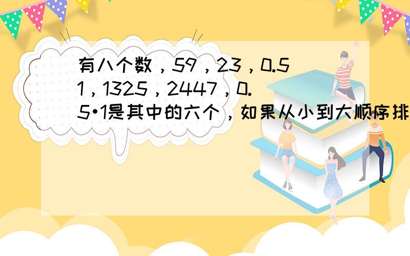 有八个数，59，23，0.51，1325，2447，0.5•1是其中的六个，如果从小到大顺序排列时，第五个数是0.5•1