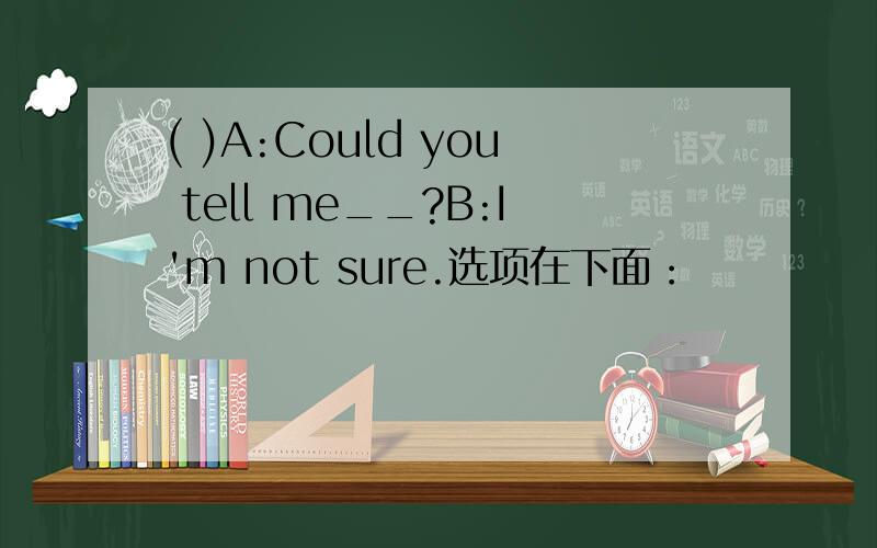 ( )A:Could you tell me__?B:I'm not sure.选项在下面：