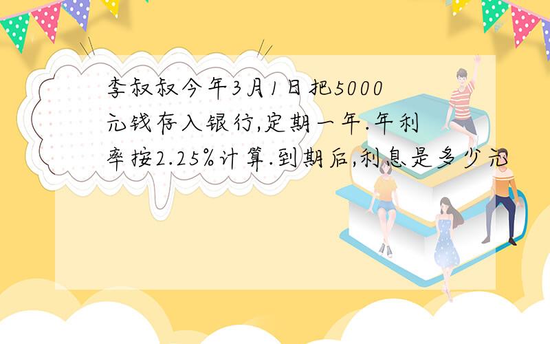 李叔叔今年3月1日把5000元钱存入银行,定期一年.年利率按2.25%计算.到期后,利息是多少元