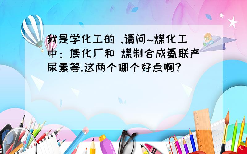 我是学化工的 .请问~煤化工中：焦化厂和 煤制合成氨联产尿素等.这两个哪个好点啊?