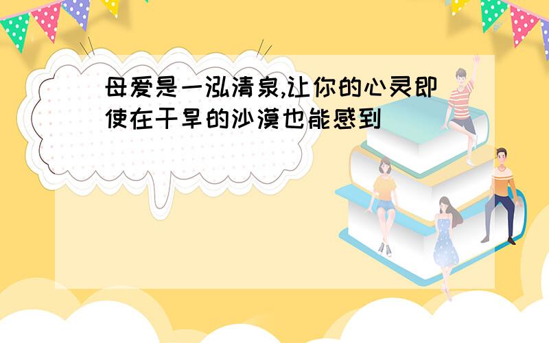 母爱是一泓清泉,让你的心灵即使在干旱的沙漠也能感到＿＿＿＿＿＿＿＿