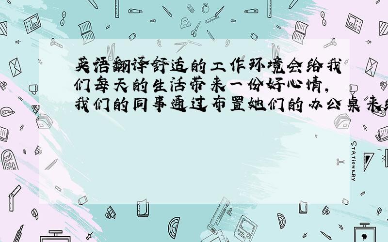 英语翻译舒适的工作环境会给我们每天的生活带来一份好心情,我们的同事通过布置她们的办公桌来给每天的工作生活增添色彩.下面来