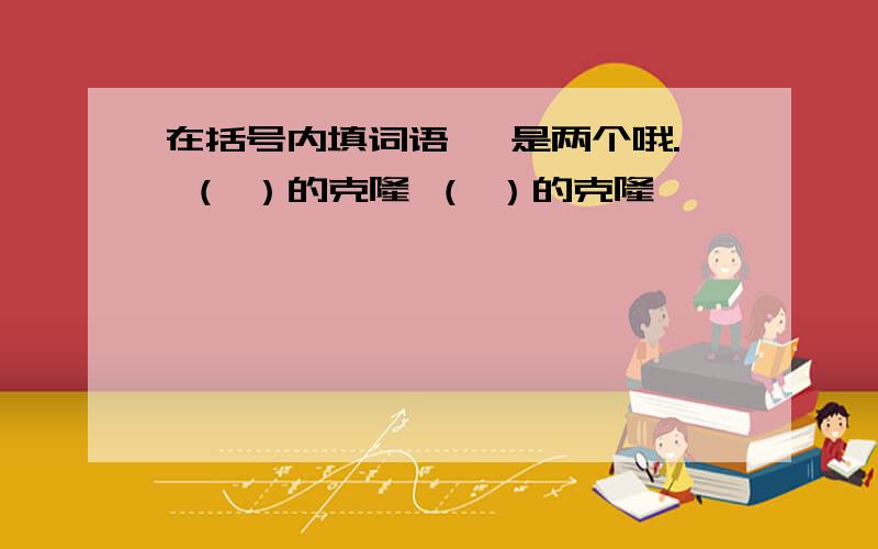 在括号内填词语 ,是两个哦. （ ）的克隆 （ ）的克隆