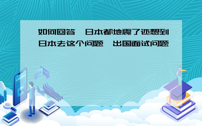 如何回答,日本都地震了还想到日本去这个问题,出国面试问题