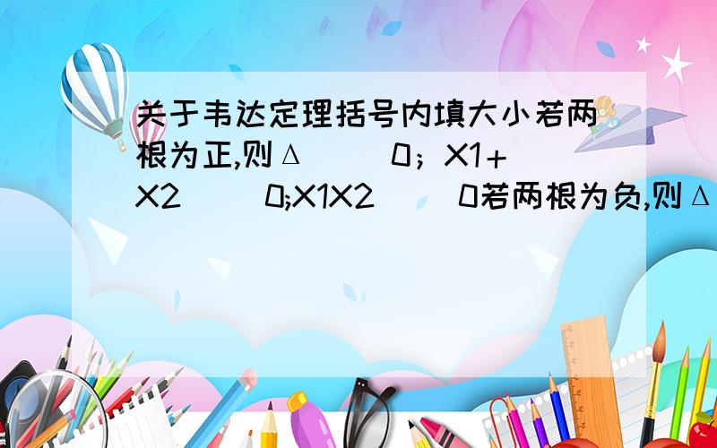 关于韦达定理括号内填大小若两根为正,则Δ（ ）0；X1＋X2（ )0;X1X2( ）0若两根为负,则Δ（ ）0；X1＋X