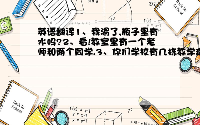 英语翻译1、我渴了,瓶子里有水吗?2、看!教室里有一个老师和两个同学.3、你们学校有几栋教学建筑物?4、书包里有多少纸?