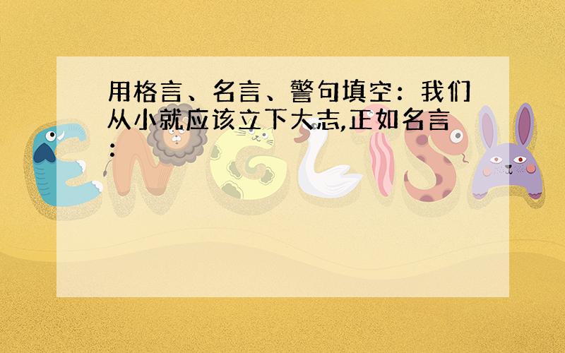 用格言、名言、警句填空：我们从小就应该立下大志,正如名言：