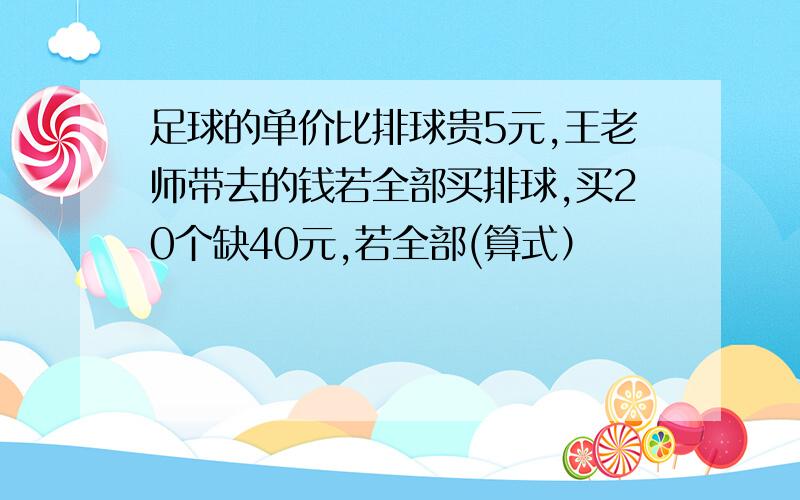 足球的单价比排球贵5元,王老师带去的钱若全部买排球,买20个缺40元,若全部(算式）