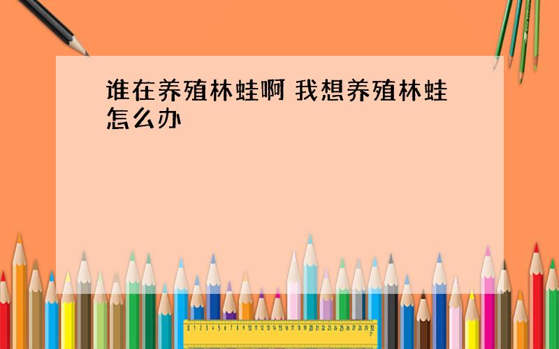 谁在养殖林蛙啊 我想养殖林蛙怎么办