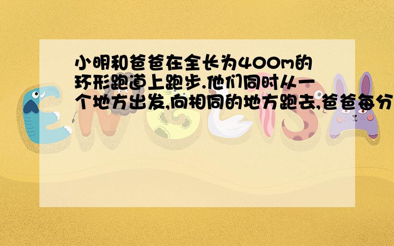 小明和爸爸在全长为400m的环形跑道上跑步.他们同时从一个地方出发,向相同的地方跑去,爸爸每分钟跑270m,小明每分钟跑