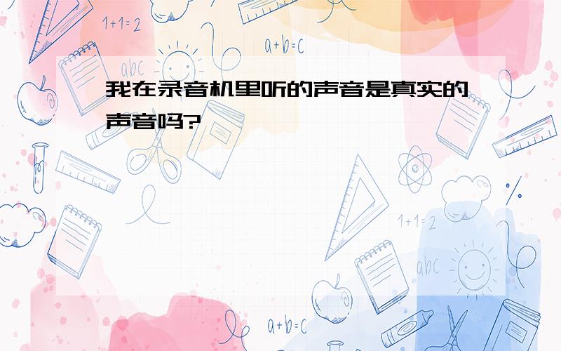 我在录音机里听的声音是真实的声音吗?