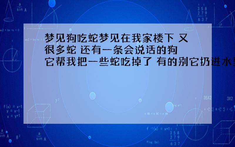 梦见狗吃蛇梦见在我家楼下 又很多蛇 还有一条会说话的狗 它帮我把一些蛇吃掉了 有的别它扔进水里了 还有些爬在我身上怎么这