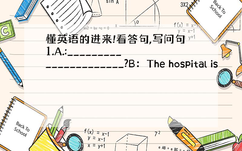 懂英语的进来!看答句,写问句1.A.:______________________?B：The hospital is