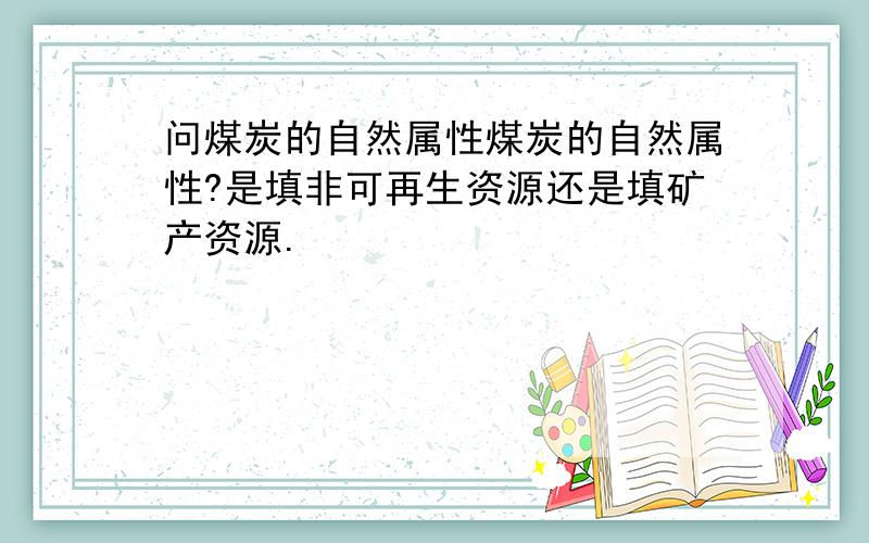 问煤炭的自然属性煤炭的自然属性?是填非可再生资源还是填矿产资源.