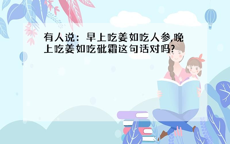 有人说：早上吃姜如吃人参,晚上吃姜如吃砒霜这句话对吗?