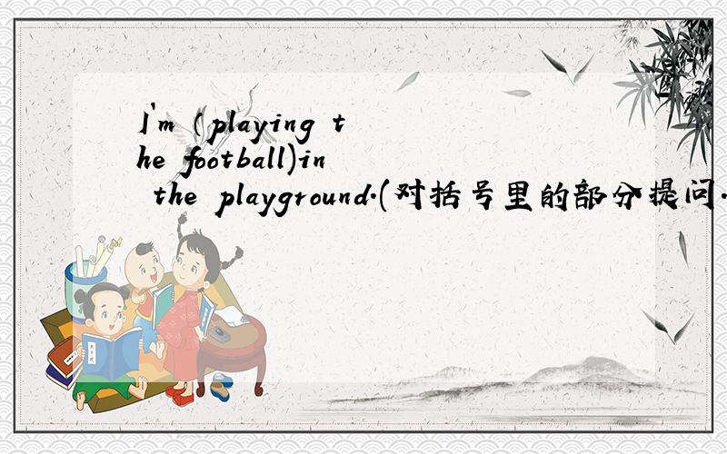 I`m （playing the football)in the playground.(对括号里的部分提问.）