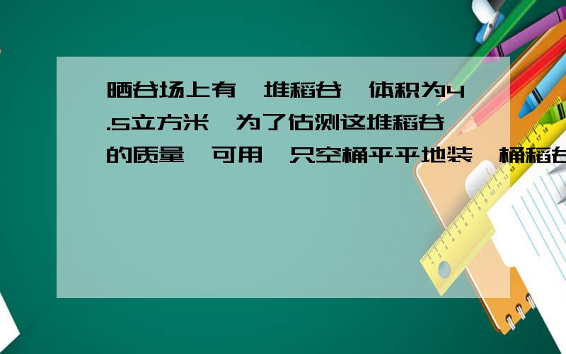 晒谷场上有一堆稻谷,体积为4.5立方米,为了估测这堆稻谷的质量,可用一只空桶平平地装一桶稻谷,测得稻谷的质量为10千克,