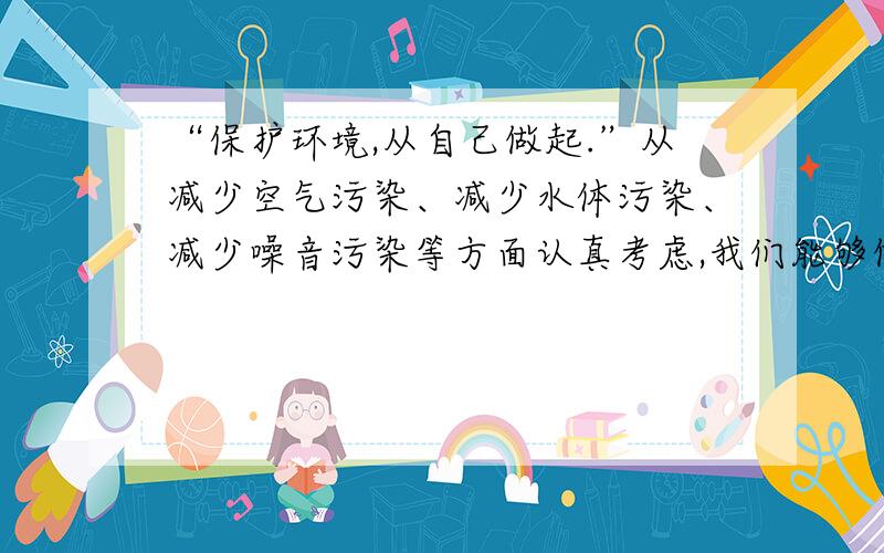 “保护环境,从自己做起.”从减少空气污染、减少水体污染、减少噪音污染等方面认真考虑,我们能够做些什么?