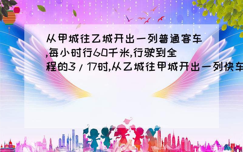 从甲城往乙城开出一列普通客车,每小时行60千米,行驶到全程的3/17时,从乙城往甲城开出一列快车,每小时行驶80千米.快