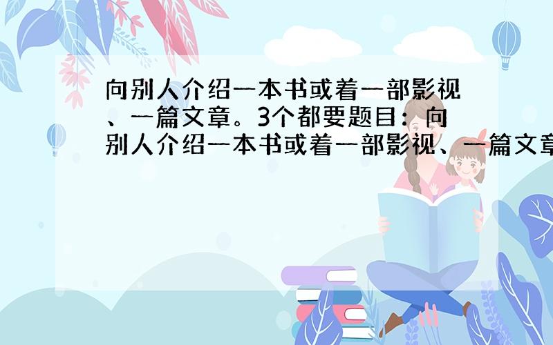 向别人介绍一本书或着一部影视、一篇文章。3个都要题目：向别人介绍一本书或着一部影视、一篇文章。3个都要