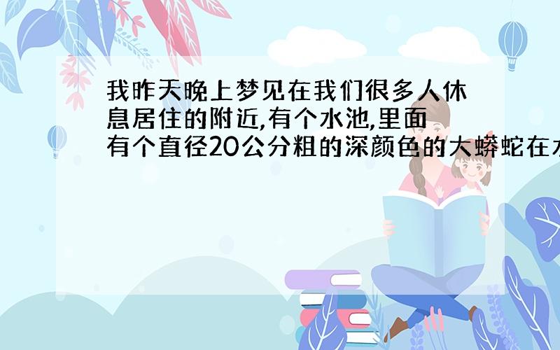 我昨天晚上梦见在我们很多人休息居住的附近,有个水池,里面有个直径20公分粗的深颜色的大蟒蛇在水里游,当时很害怕,怕万一出