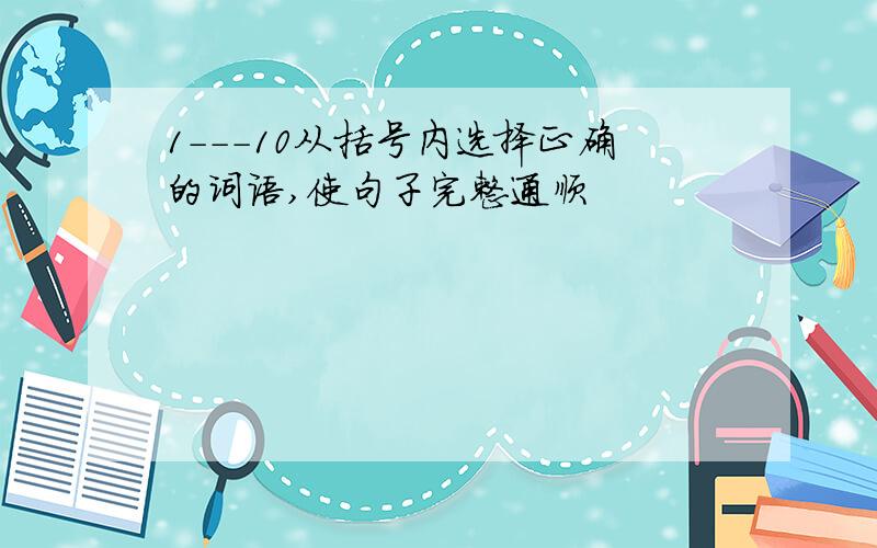 1---10从括号内选择正确的词语,使句子完整通顺